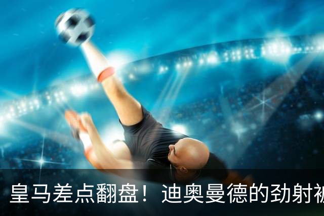 皇马差点翻盘！迪奥曼德的劲射被奥布拉克扑得“结结实实