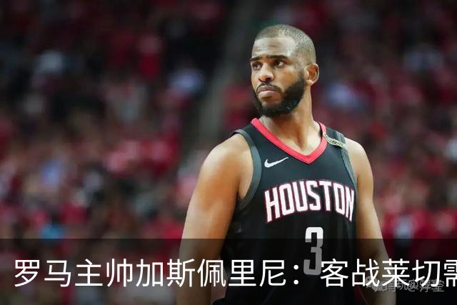 罗马主帅加斯佩里尼：客战莱切需拿出顶级表现才能取分